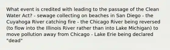 What event is credited with leading to the passage of the Clean Water Act? - sewage collecting on beaches in San Diego - the Cuyahoga River catching fire - the Chicago River being reversed (to flow into the Illinois River rather than into Lake Michigan) to move pollution away from Chicago - Lake Erie being declared "dead"