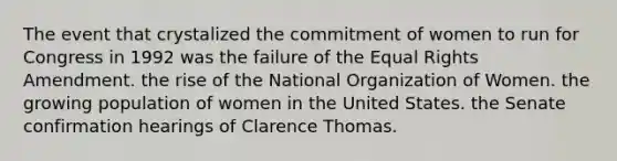 The event that crystalized the commitment of women to run for Congress in 1992 was the failure of the Equal Rights Amendment. the rise of the National Organization of Women. the growing population of women in the United States. the Senate confirmation hearings of Clarence Thomas.