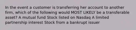 In the event a customer is transferring her account to another firm, which of the following would MOST LIKELY be a transferable asset? A mutual fund Stock listed on Nasdaq A limited partnership interest Stock from a bankrupt issuer