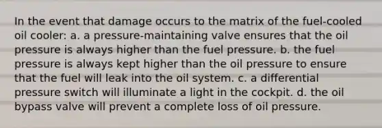 In the event that damage occurs to the matrix of the fuel-cooled oil cooler: a. a pressure-maintaining valve ensures that the oil pressure is always higher than the fuel pressure. b. the fuel pressure is always kept higher than the oil pressure to ensure that the fuel will leak into the oil system. c. a differential pressure switch will illuminate a light in the cockpit. d. the oil bypass valve will prevent a complete loss of oil pressure.