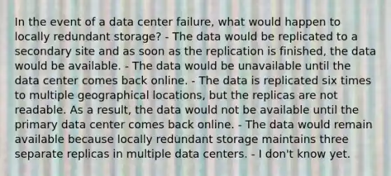 In the event of a data center failure, what would happen to locally redundant storage? - The data would be replicated to a secondary site and as soon as the replication is finished, the data would be available. - The data would be unavailable until the data center comes back online. - The data is replicated six times to multiple geographical locations, but the replicas are not readable. As a result, the data would not be available until the primary data center comes back online. - The data would remain available because locally redundant storage maintains three separate replicas in multiple data centers. - I don't know yet.