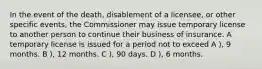 In the event of the death, disablement of a licensee, or other specific events, the Commissioner may issue temporary license to another person to continue their business of insurance. A temporary license is issued for a period not to exceed A ), 9 months. B ), 12 months. C ), 90 days. D ), 6 months.