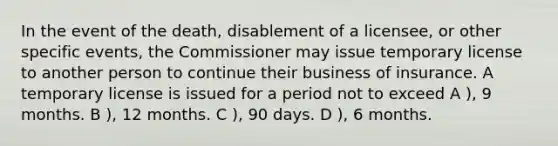 In the event of the death, disablement of a licensee, or other specific events, the Commissioner may issue temporary license to another person to continue their business of insurance. A temporary license is issued for a period not to exceed A ), 9 months. B ), 12 months. C ), 90 days. D ), 6 months.