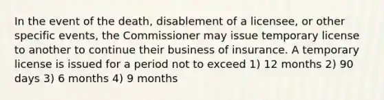 In the event of the death, disablement of a licensee, or other specific events, the Commissioner may issue temporary license to another to continue their business of insurance. A temporary license is issued for a period not to exceed 1) 12 months 2) 90 days 3) 6 months 4) 9 months