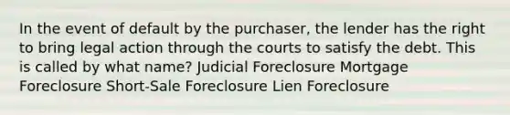 In the event of default by the purchaser, the lender has the right to bring legal action through the courts to satisfy the debt. This is called by what name? Judicial Foreclosure Mortgage Foreclosure Short-Sale Foreclosure Lien Foreclosure