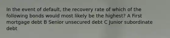 In the event of default, the recovery rate of which of the following bonds would most likely be the highest? A First mortgage debt B Senior unsecured debt C Junior subordinate debt