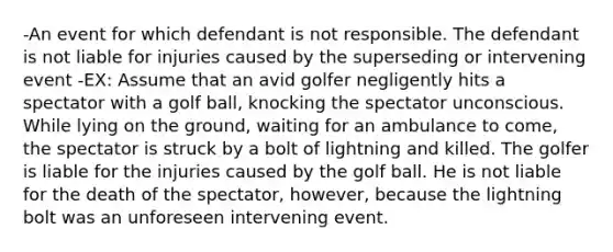 -An event for which defendant is not responsible. The defendant is not liable for injuries caused by the superseding or intervening event -EX: Assume that an avid golfer negligently hits a spectator with a golf ball, knocking the spectator unconscious. While lying on the ground, waiting for an ambulance to come, the spectator is struck by a bolt of lightning and killed. The golfer is liable for the injuries caused by the golf ball. He is not liable for the death of the spectator, however, because the lightning bolt was an unforeseen intervening event.