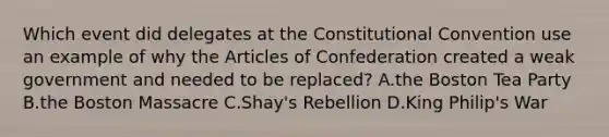 Which event did delegates at the Constitutional Convention use an example of why the Articles of Confederation created a weak government and needed to be replaced? A.the Boston Tea Party B.the Boston Massacre C.Shay's Rebellion D.King Philip's War