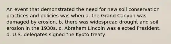 An event that demonstrated the need for new soil conservation practices and policies was when a. the Grand Canyon was damaged by erosion. b. there was widespread drought and soil erosion in the 1930s. c. Abraham Lincoln was elected President. d. U.S. delegates signed the Kyoto treaty.