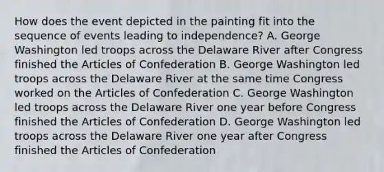 How does the event depicted in the painting fit into the sequence of events leading to independence? A. George Washington led troops across the Delaware River after Congress finished <a href='https://www.questionai.com/knowledge/k5NDraRCFC-the-articles-of-confederation' class='anchor-knowledge'>the articles of confederation</a> B. George Washington led troops across the Delaware River at the same time Congress worked on the Articles of Confederation C. George Washington led troops across the Delaware River one year before Congress finished the Articles of Confederation D. George Washington led troops across the Delaware River one year after Congress finished the Articles of Confederation