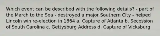 Which event can be described with the following details? - part of the March to the Sea - destroyed a major Southern City - helped Lincoln win re-election in 1864 a. Capture of Atlanta b. Secession of South Carolina c. Gettysburg Address d. Capture of Vicksburg