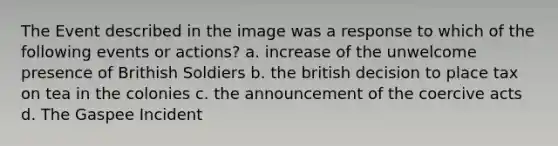 The Event described in the image was a response to which of the following events or actions? a. increase of the unwelcome presence of Brithish Soldiers b. the british decision to place tax on tea in the colonies c. the announcement of the coercive acts d. The Gaspee Incident