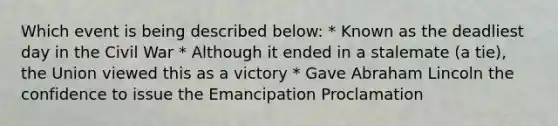 Which event is being described below: * Known as the deadliest day in the Civil War * Although it ended in a stalemate (a tie), the Union viewed this as a victory * Gave Abraham Lincoln the confidence to issue the Emancipation Proclamation