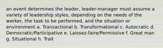 an event determines the leader, leader-manager must assume a variety of leadership styles, depending on the needs of the worker, the task to be performed, and the situation or environment a. Transactional b. Transformational c. Autocratic d. Democratic/Participative e. Laissez-faire/Permissive f. Great man g. Situational h. Trait