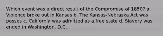 Which event was a direct result of the Compromise of 1850? a. Violence broke out in Kansas b. The Kansas-Nebraska Act was passes c. California was admitted as a free state d. Slavery was ended in Washington, D.C.