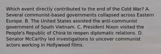 Which event directly contributed to the end of the Cold War?​ A. Several communist-based governments collapsed across Eastern Europe. B. The United States assisted the anti-communist government of South Vietnam. C. President Nixon visited the People's Republic of China to reopen diplomatic relations. D. Senator McCarthy led investigations to uncover communist actors working in Hollywood films.