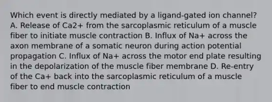 Which event is directly mediated by a ligand-gated ion channel? A. Release of Ca2+ from the sarcoplasmic reticulum of a muscle fiber to initiate muscle contraction B. Influx of Na+ across the axon membrane of a somatic neuron during action potential propagation C. Influx of Na+ across the motor end plate resulting in the depolarization of the muscle fiber membrane D. Re-entry of the Ca+ back into the sarcoplasmic reticulum of a muscle fiber to end muscle contraction