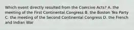 Which event directly resulted from the Coercive Acts? A. the meeting of the First Continental Congress B. the Boston Tea Party C. the meeting of the Second Continental Congress D. the French and Indian War