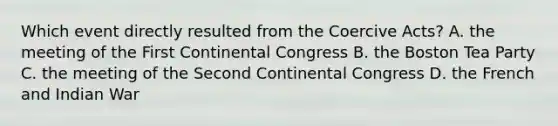 Which event directly resulted from the Coercive Acts? A. the meeting of the First Continental Congress B. the Boston Tea Party C. the meeting of the Second Continental Congress D. the French and Indian War