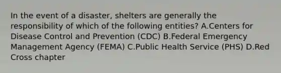 In the event of a disaster, shelters are generally the responsibility of which of the following entities? A.Centers for Disease Control and Prevention (CDC) B.Federal Emergency Management Agency (FEMA) C.Public Health Service (PHS) D.Red Cross chapter