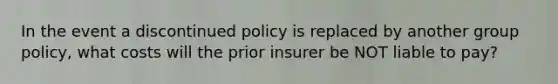 In the event a discontinued policy is replaced by another group policy, what costs will the prior insurer be NOT liable to pay?