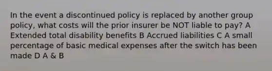 In the event a discontinued policy is replaced by another group policy, what costs will the prior insurer be NOT liable to pay? A Extended total disability benefits B Accrued liabilities C A small percentage of basic medical expenses after the switch has been made D A & B