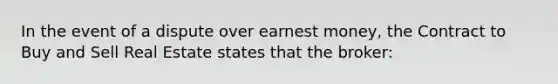 In the event of a dispute over earnest money, the Contract to Buy and Sell Real Estate states that the broker: