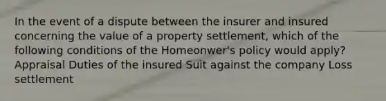 In the event of a dispute between the insurer and insured concerning the value of a property settlement, which of the following conditions of the Homeonwer's policy would apply? Appraisal Duties of the insured Suit against the company Loss settlement