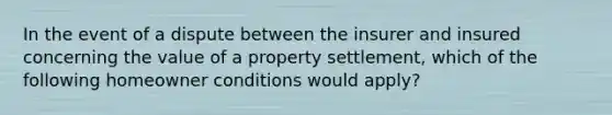 In the event of a dispute between the insurer and insured concerning the value of a property settlement, which of the following homeowner conditions would apply?