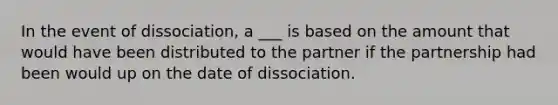 In the event of dissociation, a ___ is based on the amount that would have been distributed to the partner if the partnership had been would up on the date of dissociation.