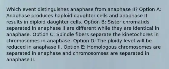 Which event distinguishes anaphase from anaphase II? Option A: Anaphase produces haploid daughter cells and anaphase II results in diploid daughter cells. Option B: Sister chromatids separated in anaphase II are different while they are identical in anaphase. Option C: Spindle fibers separate the kinetochores in chromosomes in anaphase. Option D: The ploidy level will be reduced in anaphase II. Option E: Homologous chromosomes are separated in anaphase and chromosomses are separated in anaphase II.