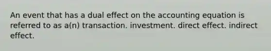 An event that has a dual effect on the accounting equation is referred to as a(n) transaction. investment. direct effect. indirect effect.