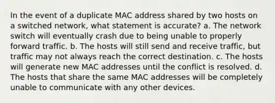 In the event of a duplicate MAC address shared by two hosts on a switched network, what statement is accurate? a. The network switch will eventually crash due to being unable to properly forward traffic. b. The hosts will still send and receive traffic, but traffic may not always reach the correct destination. c. The hosts will generate new MAC addresses until the conflict is resolved. d. The hosts that share the same MAC addresses will be completely unable to communicate with any other devices.