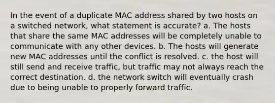 In the event of a duplicate MAC address shared by two hosts on a switched network, what statement is accurate? a. The hosts that share the same MAC addresses will be completely unable to communicate with any other devices. b. The hosts will generate new MAC addresses until the conflict is resolved. c. the host will still send and receive traffic, but traffic may not always reach the correct destination. d. the network switch will eventually crash due to being unable to properly forward traffic.