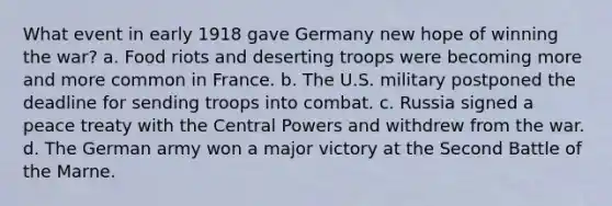 What event in early 1918 gave Germany new hope of winning the war? a. Food riots and deserting troops were becoming more and more common in France. b. The U.S. military postponed the deadline for sending troops into combat. c. Russia signed a peace treaty with the Central Powers and withdrew from the war. d. The German army won a major victory at the Second Battle of the Marne.