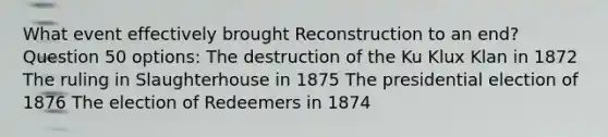 What event effectively brought Reconstruction to an end? Question 50 options: The destruction of the Ku Klux Klan in 1872 The ruling in Slaughterhouse in 1875 The presidential election of 1876 The election of Redeemers in 1874