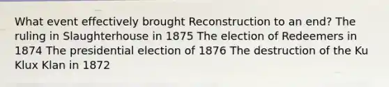 What event effectively brought Reconstruction to an end? The ruling in Slaughterhouse in 1875 The election of Redeemers in 1874 The presidential election of 1876 The destruction of the Ku Klux Klan in 1872