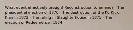 What event effectively brought Reconstruction to an end? - The presidential election of 1876 - The destruction of the Ku Klux Klan in 1872 - The ruling in Slaughterhouse in 1875 - The election of Redeemers in 1874