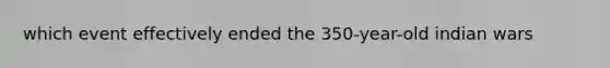 which event effectively ended the 350-year-old indian wars