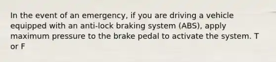 In the event of an emergency, if you are driving a vehicle equipped with an anti-lock braking system (ABS), apply maximum pressure to the brake pedal to activate the system. T or F