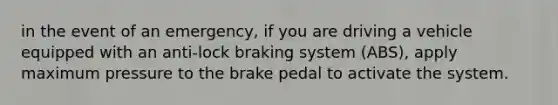 in the event of an emergency, if you are driving a vehicle equipped with an anti-lock braking system (ABS), apply maximum pressure to the brake pedal to activate the system.