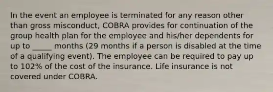 In the event an employee is terminated for any reason other than gross misconduct, COBRA provides for continuation of the group health plan for the employee and his/her dependents for up to _____ months (29 months if a person is disabled at the time of a qualifying event). The employee can be required to pay up to 102% of the cost of the insurance. Life insurance is not covered under COBRA.