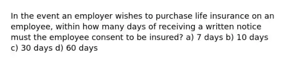 In the event an employer wishes to purchase life insurance on an employee, within how many days of receiving a written notice must the employee consent to be insured? a) 7 days b) 10 days c) 30 days d) 60 days