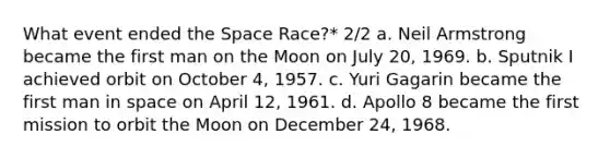 What event ended the Space Race?* 2/2 a. Neil Armstrong became the first man on the Moon on July 20, 1969. b. Sputnik I achieved orbit on October 4, 1957. c. Yuri Gagarin became the first man in space on April 12, 1961. d. Apollo 8 became the first mission to orbit the Moon on December 24, 1968.