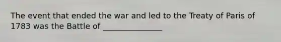 The event that ended the war and led to the Treaty of Paris of 1783 was the Battle of _______________