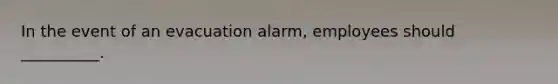 In the event of an evacuation alarm, employees should __________.