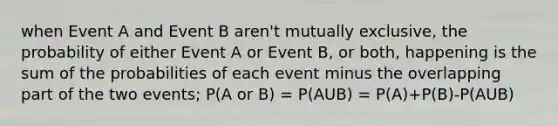 when Event A and Event B aren't mutually exclusive, the probability of either Event A or Event B, or both, happening is the sum of the probabilities of each event minus the overlapping part of the two events; P(A or B) = P(AUB) = P(A)+P(B)-P(AUB)