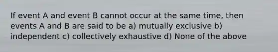 If event A and event B cannot occur at the same time, then events A and B are said to be a) mutually exclusive b) independent c) collectively exhaustive d) None of the above