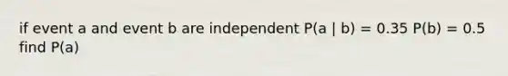 if event a and event b are independent P(a | b) = 0.35 P(b) = 0.5 find P(a)