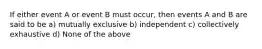 If either event A or event B must occur, then events A and B are said to be a) mutually exclusive b) independent c) collectively exhaustive d) None of the above